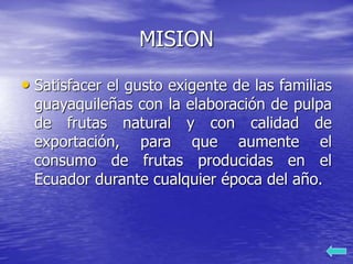 MISION
• Satisfacer el gusto exigente de las familias
guayaquileñas con la elaboración de pulpa
de frutas natural y con calidad de
exportación, para que aumente el
consumo de frutas producidas en el
Ecuador durante cualquier época del año.
 