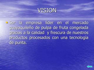 VISION
• Ser la empresa líder en el mercado
guayaquileño de pulpa de fruta congelada
gracias a la calidad y frescura de nuestros
productos procesados con una tecnología
de punta.
 