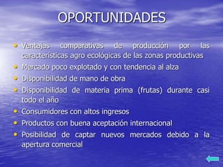 OPORTUNIDADES
• Ventajas comparativas de producción por las
características agro ecológicas de las zonas productivas
• Mercado poco explotado y con tendencia al alza
• Disponibilidad de mano de obra
• Disponibilidad de materia prima (frutas) durante casi
todo el año
• Consumidores con altos ingresos
• Productos con buena aceptación internacional
• Posibilidad de captar nuevos mercados debido a la
apertura comercial
 
