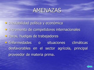 AMENAZAS
• Inestabilidad política y económica
• Incremento de competidores internacionales
• Paros, huelgas de trabajadores
• Enfermedades o situaciones climáticas
desfavorables en el sector agrícola, principal
proveedor de materia prima.
 