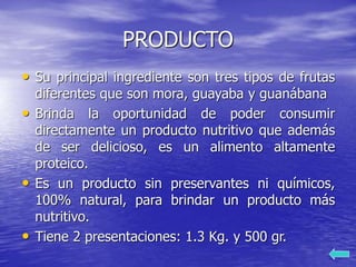 PRODUCTO
• Su principal ingrediente son tres tipos de frutas
diferentes que son mora, guayaba y guanábana
• Brinda la oportunidad de poder consumir
directamente un producto nutritivo que además
de ser delicioso, es un alimento altamente
proteico.
• Es un producto sin preservantes ni químicos,
100% natural, para brindar un producto más
nutritivo.
• Tiene 2 presentaciones: 1.3 Kg. y 500 gr.
 