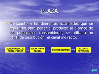 PLAZA
• En cuanto a las diferentes actividades que se
realizarán para poner al producto al alcance de
los potenciales consumidores, se utilizará un
canal de distribución: el canal indirecto.
AGROCOMERCIAL
FRUTA FRESCA
PULPA FRUTA
FRESCA
DISTRIBUIDORES
CLIENTE
POTENCIAL
 