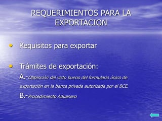REQUERIMIENTOS PARA LA
EXPORTACION
• Requisitos para exportar
• Trámites de exportación:
A.-Obtención del visto bueno del formulario único de
exportación en la banca privada autorizada por el BCE.
B.-Procedimiento Aduanero
 