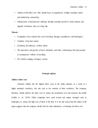 American Airline 12
• Address of the labor cost. This should focus on negotiations of flight attendant unions
and maintaining outsourcing.
• Enhancement of international offerings through potential growth in Asian markets and
upgrade of business class on a long trip.
Threats
• Competitors have reduced the cost of traveling through consolidation and bankruptcy
• Volatility of the fuel market
• Escalating the militancy of labor unions
• The innovation and growth of travel substitutes and video conferencing that keep people
to communicate without of travelling
• ICC model is edging out legacy carriers
Strategic options
Address labor cost
American Airlines has the highest labor costs in the airline industry, as a result of a
highly unionized workforce, but also due to the seniority of their workforce. The company,
therefore, should address the labor cost to reduce the production cost and increases the profits
(Cullen et. al., 2010). Other companies have used several and unique strategies such as
bankruptcy to reduce the high cost of labor in the firm. It is for this reason that the author of the
paper suggests that the company should look for other alternatives of reducing the labor cost.
 