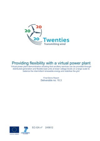 Providing flexibility with a virtual power plant
Virtual power plant demonstration showing that ancillary services can be provided through
distributed generation and flexible load units at lower voltage levels on a large scale to
balance the intermittent renewable energy and stabilise the grid
Final Demo Report
Deliverable no: 10.3
EC-GA nº 249812
 