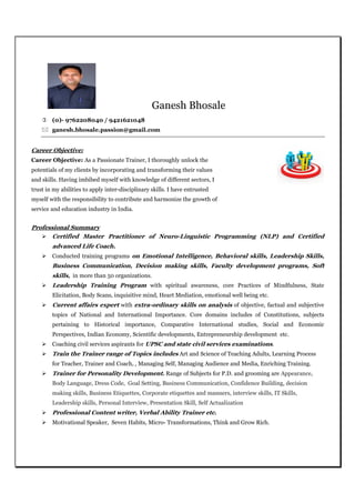 Ganesh Bhosale
(0)- 9762208040 / 9421621048
ganesh.bhosale.passion@gmail.com
Career Objective:
Career Objective: As a Passionate Trainer, I thoroughly unlock the
potentials of my clients by incorporating and transforming their values
and skills. Having imbibed myself with knowledge of different sectors, I
trust in my abilities to apply inter-disciplinary skills. I have entrusted
myself with the responsibility to contribute and harmonize the growth of
service and education industry in India.
Professional Summary
Certified Master Practitioner of Neuro-Linguistic Programming (NLP) and Certified
advanced Life Coach.
Conducted training programs on Emotional Intelligence, Behavioral skills, Leadership Skills,
Business Communication, Decision making skills, Faculty development programs, Soft
skills, in more than 50 organizations.
Leadership Training Program with spiritual awareness, core Practices of Mindfulness, State
Elicitation, Body Scans, inquisitive mind, Heart Mediation, emotional well being etc.
Current affairs expert with extra-ordinary skills on analysis of objective, factual and subjective
topics of National and International Importance. Core domains includes of Constitutions, subjects
pertaining to Historical importance, Comparative International studies, Social and Economic
Perspectives, Indian Economy, Scientific developments, Entrepreneurship development etc.
Coaching civil services aspirants for UPSC and state civil services examinations.
Train the Trainer range of Topics includes Art and Science of Teaching Adults, Learning Process
for Teacher, Trainer and Coach, , Managing Self, Managing Audience and Media, Enriching Training.
Trainer for Personality Development. Range of Subjects for P.D. and grooming are Appearance,
Body Language, Dress Code, Goal Setting, Business Communication, Confidence Building, decision
making skills, Business Etiquettes, Corporate etiquettes and manners, interview skills, IT Skills,
Leadership skills, Personal Interview, Presentation Skill, Self Actualization
Professional Content writer, Verbal Ability Trainer etc.
Motivational Speaker, Seven Habits, Micro- Transformations, Think and Grow Rich.
 