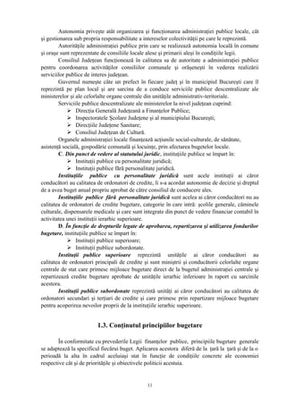 Autonomia priveşte atât organizarea şi funcţionarea administraţiei publice locale, cât
şi gestionarea sub propria responsabilitate a intereselor colectivităţii pe care le reprezintă.
Autorităţile administraţiei publice prin care se realizează autonomia locală în comune
şi oraşe sunt reprezentate de consiliile locale alese şi primarii aleşi în condiţiile legii.
Consiliul Judeţean funcţionează în calitatea sa de autoritate a administraţiei publice
pentru coordonarea activităţilor consiliilor comunale şi orăşeneşti în vederea realizării
serviciilor publice de interes judeţean.
Guvernul numeşte câte un prefect în fiecare judeţ şi în municipiul Bucureşti care îl
reprezintă pe plan local şi are sarcina de a conduce serviciile publice descentralizate ale
ministerelor şi ale celorlalte organe centrale din unităţile administrativ-teritoriale.
Serviciile publice descentralizate ale ministerelor la nivel judeţean cuprind:
 Direcţia Generală Judeţeană a Finanţelor Publice;
 Inspectoratele Şcolare Judeţene şi al municipiului Bucureşti;
 Direcţiile Judeţene Sanitare;
 Consiliul Judeţean de Cultură.
Organele administraţiei locale finanţează acţiunile social-culturale, de sănătate,
asistenţă socială, gospodărie comunală şi locuinţe, prin afectarea bugetelor locale.
C. Din punct de vedere al statutului juridic, instituţiile publice se împart în:
 Instituţii publice cu personalitate juridică;
 Instituţii publice fără personalitate juridică.
Instituţiile publice cu personalitate juridică sunt acele instituţii ai căror
conducători au calitatea de ordonatori de credite, li s-a acordat autonomie de decizie şi dreptul
de a avea buget anual propriu aprobat de către consiliul de conducere ales.
Instituţiile publice fără personalitate juridică sunt acelea ai căror conducători nu au
calitatea de ordonatori de credite bugetare, categorie în care intră: şcolile generale, căminele
culturale, dispensarele medicale şi care sunt integrate din punct de vedere financiar contabil în
activitatea unei instituţii ierarhic superioare.
D. În funcţie de drepturile legate de aprobarea, repartizarea şi utilizarea fondurilor
bugetare, instituţiile publice se împart în:
 Instituţii publice superioare;
 Instituţii publice subordonate.
Instituţii publice superioare reprezintă unităţile ai căror conducători au
calitatea de ordonatori principali de credite şi sunt miniştrii şi conducătorii celorlalte organe
centrale de stat care primesc mijloace bugetare direct de la bugetul administraţiei centrale şi
repartizează credite bugetare aprobate de unităţile ierarhic inferioare în raport cu sarcinile
acestora.
Instituţii publice subordonate reprezintă unităţi ai căror conducători au calitatea de
ordonatori secundari şi terţiari de credite şi care primesc prin repartizare mijloace bugetare
pentru acoperirea nevoilor proprii de la instituţiile ierarhic superioare.
1.3. Conţinutul principiilor bugetare
În conformitate cu prevederile Legii finanţelor publice, principiile bugetare generale
se adaptează la specificul fiecărui buget. Aplicarea acestora diferă de la ţară la ţară şi de la o
perioadă la alta în cadrul aceluiaşi stat în funcţie de condiţiile concrete ale economiei
respective cât şi de priorităţile şi obiectivele politicii acestuia.
11
 