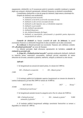 angajamente, cheltuielile vor fi recunoscute potrivit normelor contabile româneşti şi grupate
după cum urmează: cheltuieli operaţionale; cheltuieli financiare şi cheltuieli extraordinare.
Contabilitatea cheltuielilor se ţine pe grupe de cheltuieli, după natura şi destinaţia lor.
Grupele de cheltuieli sunt următoarele:
 cheltuieli privind stocurile;
 cheltuieli cu lucrările şi serviciile executate de terţi;
 cheltuieli cu alte servicii executate de terţi;
 cheltuieli cu alte impozite, taxe, şi vărsăminte asigurate;
 cheltuieli cu personalul;
 alte cheltuieli operaţionale;
 cheltuieli financiare;
 alte cheltuieli finanţate din buget;
 cheltuieli cu amortizările, provizioanele şi ajustările pentru depreciere
sau pierderile de valoare.
Conturile de cheltuieli au funcţie contabilă de activ. Se debitează, în cursul
exerciţiului financiar cu cheltuielile înregistrate la data constatării sau la data consumului.
Se creditează, la sfârşitul perioadei sau exerciţiului financiar prin debitarea contului
121 „Rezultatul patrimonial”, pe surse de finanţare.
La sfârşitul perioadei, după efectuarea operaţiunilor de închidere, conturile de
cheltuieli nu prezintă sold.
A. Grupa 60 „ Cheltuieli privind stocurile” cuprinde următoarele cheltuieli: cheltuieli
cu materiile prime, materialele consumabile, cheltuieli privind materialele de natura
obiectelor de inventar, animalele şi păsările, mărfurile, utilajele şi cheltuieli cu alte stocuri.
Aplicaţii:
1. Se înregistrează un consum de materii prime, în valoare de 2.000 lei.
601 „Cheltuieli cu materiile = 301 „Materii prime”
2.000
prime”
2. O instituţie publică de învăţământ superior înregistrează un consum de alimente la
cantina studenţească, pe luna Mai 2009 în valoare de 10.000 lei.
6027/20.03.01 = 3027 „ Hrana”
10.000
„ Cheltuieli privind hrana”
3. Se înregistrează animale trecute la categoria active fixe în valoare de 9.000 lei.
606 „Cheltuieli privind = 361 „ Animale şi păsări” 9.000
animalele şi păsările”
4. O instituţie publică înregistrează ambalaje nerestituite furnizorilor ca urmare a
degradării, în valoare de 1.000 lei.
111
 