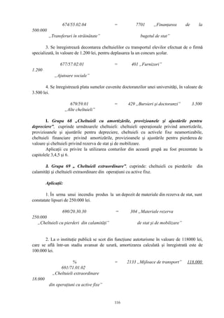 674/55.02.04 = 7701 „Finanţarea de la
500.000
„Transferuri în străinătate” bugetul de stat”
3. Se înregistrează decontarea cheltuielilor cu transportul elevilor efectuat de o firmă
specializată, în valoare de 1.200 lei, pentru deplasarea la un concurs şcolar.
677/57.02.01 = 401 „Furnizori”
1.200
„Ajutoare sociale”
4. Se înregistrează plata sumelor cuvenite doctoranzilor unei universităţi, în valoare de
3.500 lei.
679/59.01 = 429 „Bursieri şi doctoranzi” 3.500
„Alte cheltuieli”
I. Grupa 68 „Cheltuieli cu amortizările, provizioanele şi ajustările pentru
depreciere”, cuprinde următoarele cheltuieli: cheltuieli operaţionale privind amortizările,
provizioanele şi ajustările pentru depreciere, cheltuieli cu activele fixe neamortizabile,
cheltuieli financiare privind amortizările, provizioanele şi ajustările pentru pierderea de
valoare şi cheltuieli privind rezerva de stat şi de mobilizare.
Aplicaţii cu privire la utilizarea conturilor din această grupă au fost prezentate la
capitolele 3,4,5 şi 6.
J. Grupa 69 „ Cheltuieli extraordinare”, cuprinde: cheltuieli cu pierderile din
calamităţi şi cheltuieli extraordinare din operaţiuni cu active fixe.
Aplicaţii:
1. În urma unui incendiu produs la un depozit de materiale din rezerva de stat, sunt
constatate lipsuri de 250.000 lei.
690/20.30.30 = 304 „Materiale rezerva
250.000
„Cheltuieli cu pierderi din calamităţi” de stat şi de mobilizare”
2. La o instituţie publică se scot din funcţiune autoturisme în valoare de 118000 lei,
care se află într-un stadiu avansat de uzură, amortizarea calculată şi înregistrată este de
100.000 lei.
% = 2133 „Mijloace de transport” 118.000
691/71.01.02
„Cheltuieli extraordinare
18.000
din operaţiuni cu active fixe”
116
 
