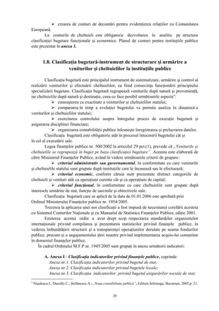  crearea de conturi de decontări pentru evidenţierea relaţiilor cu Comunitatea
Europeană.
La conturile de cheltuieli este obligatorie dezvoltarea în analitic pe structura
clasificaţiei bugetare funcţionale şi economice. Planul de conturi pentru instituţiile publice
este prezentat în anexa 1.
1.8. Clasificaţia bugetară-instrument de structurare şi urmărire a
veniturilor şi cheltuielilor la instituţiile publice
Clasificaţia bugetară este principalul instrument de sistematizare, urmărire şi control al
realizării veniturilor şi efectuării cheltuielilor, ea fiind consecinţa funcţionării principiului
specializării bugetare. Clasificaţia bugetară regrupează veniturile după natură şi provenienţă,
iar cheltuielile după natură şi destinaţie, ceea ce face posibil următoarele aspecte4
:
 cunoaşterea cu exactitate a veniturilor şi cheltuielilor statului;
 compararea în timp a evoluţiei bugetului va permite analiza în dinamică a
veniturilor şi cheltuielilor statului;
 exercitarea controlului asupra întregului proces de execuţie bugetară şi
asigurarea disciplinei financiare;
 organizarea contabilităţii publice înlesneşte înregistrarea şi prelucrarea datelor.
Clasificaţia bugetară este obligatorie atât în procesul întocmirii bugetului cât şi
în cel al executării sale.
Legea finanţelor publice nr. 500/2002 la articolul 29 pct.(1), prevede că „Veniturile şi
cheltuielile se regrupează în buget pe baza clasificaţiei bugetare”. Aceasta este elaborată de
către Ministerul Finanţelor Publice, având în vedere următoarele criterii de grupare:
 criteriul administrativ sau guvernamental, în conformitate cu care veniturile
şi cheltuielile statului sunt grupate după instituţiile care le încasează sau le efectuează;
 criteriul economic, conform căruia sunt prezentate distinct categoriile de
cheltuieli şi venituri atât ca operaţiuni curente cât şi ca operaţiuni de capital;
 criteriul funcţional, în conformitate cu care cheltuielile sunt grupate după
interesele urmărite de stat, funcţie de sarcinile şi obiectivele sale.
Clasificaţia bugetară care se aplică de la data de 01.01.2006 este aprobată prin
Ordinul Ministerului Finanţelor publice nr. 1954/2005.
Trecerea la aplicarea unei noi clasificaţii a fost impusă de necesitatea corelării acesteia
cu Sistemul Conturilor Naţionale şi cu Manualul de Statistica Finanţelor Publice, ediţie 2001.
Emiterea acestui ordin a avut drept scop respectarea standardelor organismelor
internaţionale privind compilarea şi prezentarea statisticilor privind finanţele publice, în
vederea îmbunătăţirii structurii şi a transparenţei operaţiunilor derulate pe seama fondurilor
publice, precum şi a angajamentului ţării noastre privind implementarea acquis-lui comunitar
în domeniul finanţelor publice.
În cadrul Ordinului M.F.P nr. 1945/2005 sunt grupaţi în anexe următorii indicatori:
A. Anexa I - Clasificaţia indicatorilor privind finanţele publice, cuprinde:
Anexa nr.1. Clasificaţia indicatorilor privind bugetul de stat;
Anexa nr.2. Clasificaţia indicatorilor privind bugetele locale;
Anexa nr.3. Clasificaţia indicatorilor privind bugetul asigurărilor sociale de stat;
4
Nişulescu I., Dascălu C., Ştefănescu A.-„Noua contabilitate publică”, Editura Infomega, Bucureşti, 2005,p. 21.
20
 