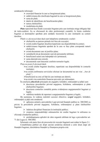 următoarele informaţii:
 exerciţiul financiar în care se înregistrează plata;
 subdiviziunea din clasificaţia bugetară la care se înregistrează plata;
 suma de plată;
 datele de identificare ale beneficiarului plăţii;
 natura cheltuielilor;
 modalitatea de plată.
Plata reprezintă faza finală a execuţiei bugetare prin care instituţia stinge obligaţia faţă
de terţii-creditori. Ea se efectuează de către profesioniştii contabili, în limita creditelor
bugetare şi destinaţiilor aprobate prin unităţile trezoreriei la care instituţiile au conturi
deschise.
Plăţile se efectuează doar dacă sunt îndeplinite următoarele condiţii:
 cheltuielile au parcurs primele trei faze ale execuţiei;
 există credite bugetare deschise/repartizate sau disponibilităţi în conturi;
 subdiviziunea bugetului aprobat de la care se face plata corespunde naturii
cheltuielii;
 există documente care să justifice plata;
 semnăturile de pe documente sunt ale persoanelor abilitate;
 beneficiarul sumei este îndreptăţit să o primească;
 suma datorată este corectă;
 documentele sunt întocmite conform normelor legale.
Plata nu poate fi efectuată dacă:
nu există credite bugetare deschise, repartizate sau disponibilităţi în conturile
instituţiei;
nu există confirmarea serviciului efectuat iar documentul nu are viza „bun de
plată” ;
beneficiarul nu este cel faţă de care instituţia are datorii;
nu există viza controlului financiar preventiv pe ordonanţare.
În concluzie,obiectivele principale ale angajării, lichidării, ordonanţării şi plăţii sunt:
 descrierea procedurilor privind angajarea, lichidarea, ordonanţarea şi plata
cheltuielilor bugetare;
 descrierea conturilor contabile pentru evidenţierea angajamentelor bugetare şi
legale;
 stabilirea modului de raportare a angajamentelor bugetare şi legale;
De asemenea, în vederea realizării acesstor obiective, scopul angajării, lichidării,
ordonanţării şi păţii este următorul:
 aplicarea unitară a prevederilor Legii privind finanţele publice nr. 500/2002 cu
privire la procedurile privind angajarea, lichidarea, ordonanţarea şi plata cheltuielilor
bugetare;
 întărirea disciplinei financiare în instituţiile publice;
 creşterea responsabilităţii ordonatorilor de credite bugetare în utilizarea cu
eficienţă a fondurilor publice;
 preîntâmpinarea aplicării de către organele abilitate de lege a prevederilor art.
71 din Legea nr. 500/2002.
Schematic cele patru faze ale procesului de execuţie bugetară sunt redate în figura 2.1.
Contabilitatea publică are drept sarcină urmărirea distinctă a celor două etape ale
finanţării bugetare, deschiderea finanţării şi finanţarea propriu-zisă.
25
 