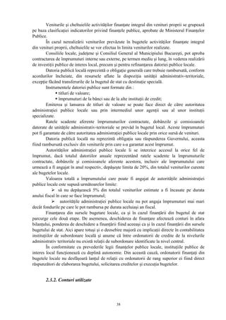 Veniturile şi cheltuielile activităţilor finanţate integral din venituri proprii se grupează
pe baza clasificaţiei indicatorilor privind finanţele publice, aprobate de Ministerul Finanţelor
Publice.
În cazul nerealizării veniturilor prevăzute în bugetele activităţilor finanţate integral
din venituri proprii, cheltuielile se vor efectua în limita veniturilor realizate.
Consiliile locale, judeţene şi Consiliul General al Municipiului Bucureşti, pot aproba
contractarea de împrumuturi interne sau externe, pe termen mediu şi lung, în vederea realizării
de investiţii publice de interes local, precum şi pentru refinanţarea datoriei publice locale.
Datoria publică locală reprezintă o obligaţie generală care trebuie rambursată, conform
acordurilor încheiate, din resursele aflate la dispoziţia unităţii administrativ-teritoriale,
excepţie făcând transferurile de la bugetul de stat cu destinaţie specială.
Instrumentele datoriei publice sunt formate din :
• titluri de valoare;
• împrumuturi de la bănci sau de la alte instituţii de credit;
Emiterea şi lansarea de titluri de valoare se poate face direct de către autoritatea
administraţiei publice locale sau prin intermediul unor agenţii sau al unor instituţii
specializate.
Ratele scadente aferente împrumuturilor contractate, dobânzile şi comisioanele
datorate de unităţile administrativ-teritoriale se prevăd în bugetul local. Aceste împrumuturi
pot fi garantate de către autoritatea administraţiei publice locale prin orice sursă de venituri.
Datoria publică locală nu reprezintă obligaţia sau răspunderea Guvernului, aceasta
fiind rambursată exclusiv din veniturile prin care s-a garantat acest împrumut.
Autorităţilor administraţiei publice locale li se interzice accesul la orice fel de
împrumut, dacă totalul datoriilor anuale reprezentând ratele scadente la împrumuturile
contractate, dobânzile şi comisioanele aferente acestora, inclusiv ale împrumutului care
urmează a fi angajat în anul respectiv, depăşeşte limita de 20%, din totalul veniturilor curente
ale bugetelor locale.
Valoarea totală a împrumutului care poate fi angajat de autorităţile administraţiei
publice locale este supusă următoarelor limite:
 să nu depăşească 5% din totalul veniturilor estimate a fi încasate pe durata
anului fiscal în care se face împrumutul;
 autorităţile administraţiei publice locale nu pot angaja împrumuturi mai mari
decât fondurile pe care le pot rambursa pe durata aceluiaşi an fiscal.
Finanţarea din sursele bugetare locale, ca şi în cazul finanţării din bugetul de stat
parcurge cele două etape. De asemenea, deschiderea de finanţare afectează conturi în afara
bilanţului, ponderea de deschidere a finanţării fiind aceeaşi ca şi în cazul finanţării din sursele
bugetului de stat. Aici apare totuşi şi o deosebire majoră cu implicaţii directe în contabilitatea
instituţiilor de subordonare locală şi anume că între ordonatorii de credite de la nivelurile
administrativ teritoriale nu există relaţii de subordonare identificate la nivel central.
În conformitate cu prevederile legii finanţelor publice locale, instituţiile publice de
interes local funcţionează cu deplină autonomie. Din această cauză, ordonatorii finanţaţi din
bugetele locale nu desfăşoară lanţul de relaţii cu ordonatorii de rang superior ei fiind direct
răspunzători de elaborarea bugetului, solicitarea creditelor şi execuţia bugetelor.
2.3.2. Conturi utilizate
38
 