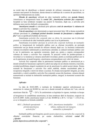 nu există date de identificare a duratei normale de utilizare consumate, deoarece nu se
cunoaşte anul punerii în funcţiune, durata rămasă se stabileşte de o comisie de specialitate, cu
aprobarea Ordonatorului de credite.
Metoda de amortizare utilizată de către instituţiile publice este metoda liniară.
Amortizarea se înregistrează lunar în contul 281 „Amortizarea activelor fixe corporale”,
începând cu luna următoare recepţiei sau punerii în funcţiune, după caz, a activului prin
debitarea unui cont de cheltuieli corespunzător.
Amortizarea anuală se calculează prin aplicarea cotei de amortizare la valoarea de
intrare a activelor fixe corporale.
Cota de amortizare este determinată ca raport procentul între 100 şi durata normală de
utilizare prevăzută în „Catalogul privind duratele normale de funcţionare a mijloacelor
fixe” care se aprobă prin hotărâre de Guvern.
Amortizarea activelor fixe corporale date cu chirie, în concesiune sau în folosinţă
gratuită, se calculează de către instituţiile publice care le au în patrimoniu.
Amortizarea investiţiilor efectuate la activele fixe corporale închiriate de instituţiile
publice se înregistrează de instituţiile publice care au efectuat investiţiile, pe perioada
contractului sau pe durata normală de utilizare rămasă, după caz. La încetarea contractului
valoarea investiţiilor nediminuată cu amortizarea calculată, se cedează instituţiei publice care
le are în patrimoniu sau agentului economic, după caz, pentru a majora corespunzător
valoarea de intrare a activelor fixe corporale. În procesul verbal de predare-preluare a
investiţiei se va menţiona şi valoarea amortizării investiţiei, pentru ca instituţia publică care le
are în patrimoniu să poată înregistra amortizarea corespunzătoare noii valori de intrare.
Activele fixe corporale aflate în patrimoniul instituţiei publice se amortizează pe o
durată normală de funcţionare cuprinsă în cadrul unei plaje de ani (durata minimă şi maximă),
existând posibilitatea alegerii numărului de ani de amortizare în cadrul acestei durate. Durata
normală de funcţionare a activelor fixe astfel stabilită, rămâne neschimbată până la
recuperarea integrală a valorii de intrare a acestuia. În situaţia nerecuperării integrale, pe calea
amortizării, a valorii contabile a activelor fixe corporale scoase din funcţiune, valoarea rămasă
neamortizată se include în cheltuielile instituţiilor publice, integral, la momentul scoaterii din
funcţiune.
Aplicaţie:
La data de 20.02.2009, o instituţie de învăţământ superior achiziţionează un
autoturism în valoare de 80.000 lei, care are o durată normală de utilizare de 5 ani, cota de
amortizare fiind de:
5
100
= 20 %. În conformitate cu legislaţia în vigoare, instituţia va începe
să înregistreze în contabilitate amortizarea, în luna următoare dării în funcţiune, respectiv de
la 01.03.2009. Astfel, amortizarea lunară va fi de: 80.000 lei x 20 % / 12 luni = 1.333,33 lei,
ce se va înregistra cu formula contabilă:
6811 „Cheltuieli operaţionale = 2813 „Amortizarea instalaţiilor 1.333,33
privind amortizarea tehnice, mijloacelor de transport,
activele fixe” animalelor şi plantaţiilor”
Instituţiile publice pot înregistra ajustări pentru deprecierea activelor fixe corporale la
sfârşitul exerciţiului financiar, pe seama cheltuielilor, utilizând contul 291
„Ajustări
pentru deprecierea activelor fixe corporale”.
59
 
