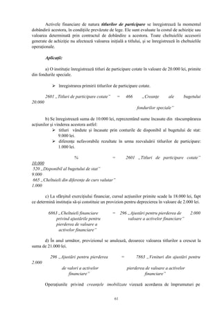 Activele financiare de natura titlurilor de participare se înregistrează la momentul
dobândirii acestora, în condiţiile prevăzute de lege. Ele sunt evaluate la costul de achiziţie sau
valoarea determinată prin contractul de dobândire a acestora. Toate cheltuielile accesorii
generate de achiziţie nu afectează valoarea iniţială a titlului, şi se înregistrează în cheltuielile
operaţionale.
Aplicaţii:
a) O instituţie înregistrează titluri de participare cotate în valoare de 20.000 lei, primite
din fondurile speciale.
 înregistrarea primirii titlurilor de participare cotate.
2601 „Titluri de participare cotate” = 466 „Creanţe ale bugetului
20.000
fondurilor speciale”
b) Se înregistrează suma de 10.000 lei, reprezentând sume încasate din răscumpărarea
acţiunilor şi vinderea acestora astfel:
 titluri vândute şi încasate prin conturile de disponibil al bugetului de stat:
9.000 lei.
 diferenţe nefavorabile rezultate în urma reevaluării titlurilor de participare:
1.000 lei.
% = 2601 „Titluri de participare cotate”
10.000
520 „Disponibil al bugetului de stat”
9.000
665 „Cheltuieli din diferenţe de curs valutar”
1.000
c) La sfârşitul exerciţiului financiar, cursul acţiunilor primite scade la 18.000 lei, fapt
ce determină instituţia să-şi constituie un provizion pentru deprecierea în valoare de 2.000 lei.
6863 „Cheltuieli financiare = 296 „Ajustări pentru pierderea de 2.000
privind ajustările pentru valoare a activelor financiare”
pierderea de valoare a
activelor financiare”
d) În anul următor, provizionul se anulează, deoarece valoarea titlurilor a crescut la
suma de 21.000 lei.
296 „Ajustări pentru pierderea = 7863 „Venituri din ajustări pentru
2.000
de valori a activelor pierderea de valoare a activelor
financiare” financiare”
Operaţiunile privind creanţele imobilizate vizează acordarea de împrumuturi pe
61
 