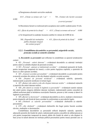 a) Înregistrarea efectuării serviciilor medicale
4111 „Clienţi cu termen sub 1 an” = 704 „Venituri din lucrări executate
6.000
şi servicii prestate”
b) Decontarea facturii se realizează prin acceptarea unei cambii scadente peste 10 zile.
413 „Efecte de primit de la clienţi” = 4111 „Clienţi cu termen sub un an” 6.000
c) Se înregistrează la scadenţă, încasarea cambiei în valoare de 6.000 de lei.
560 „Disponibil ale instituţiilor = 413 „Efecte de primit de la clienţi” 6.000
publice finanţate integral
din venituri proprii”
5.2.3. Contabilitatea decontărilor cu personalul, asigurările sociale,
protecţia socială şi conturile asimilate
A. Decontările cu personalul sunt reflectate în contabilitate cu ajutorul următoarelor
conturi :
 421 „Personal - salarii datorate” - evidenţiază decontările cu salariaţii instituţiei
pentru salarii şi celelalte drepturi de personal cuvenite;
 423 „Personal - ajutoare şi indemnizaţii acordate” - evidenţiază ajutoarele de boală,
pentru incapacitate temporară de muncă, a celor pentru îngrijirea copilului, a ajutorului de
deces şi a altor ajutoare acordate;
 425 „Avansuri acordate personalului” - evidenţiază decontările cu personalul pentru
avansurile acordate din salariu şi din alte drepturi salariale cuvenite acestuia;
 426 „Drepturi de personal neridicate” - evidenţiază salariile, ajutoarele,
indemnizaţiile şi pensiile neridicate in termen legal;
 427 „Reţineri din salarii şi din alte drepturi datorate terţilor” - evidenţiază reţinerile
şi popririle din salarii datorate terţilor;
 428 „Alte datorii şi creanţe în legătură cu personalul” - evidenţiază sumele reţinute
din salarii pentru stingerea debitelor datorate instituţiei, indemnizaţiile pentru concediul de
odihnă neefectuat până la închiderea exerciţiului financiar, precum şi alte creanţe şi datorii în
legătură cu personalul;
 429 „Bursieri şi doctoranzi” - evidenţiază decontările cu elevii, studenţii si doctoranzii
pentru drepturile sub formă de burse acordate în conformitate cu prevederile legale;
 641 „Cheltuieli cu salariile personalului” - evidenţiază cheltuielile cu salariile
personalului;
 679 „Alte cheltuieli” - evidenţiază cheltuielile din buget pentru bursele acordate
elevilor, studenţilor si doctoranzilor.
Contabilitatea decontărilor cu personalul reflectă drepturile salariale, sporurile,
adaosurile premiile din fondul de salarii, indemnizaţiile pentru concediile de odihnă precum şi
cele pentru incapacitate temporară de muncă, plătite din fondul de salarii şi alte drepturi în
bani şi/sau în natură datorate de instituţia publică personalului pentru munca prestată care se
79
 