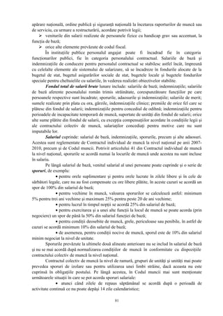 apărare naţională, ordine publică şi siguranţă naţională la încetarea raporturilor de muncă sau
de serviciu, ca urmare a restructurării, acordate potrivit legii;
 veniturile din salarii realizate de persoanele fizice cu handicap grav sau accentuat, la
funcţia de bază;
 orice alte elemente prevăzute de codul fiscal.
În instituţiile publice personalul angajat poate fi încadrad fie în categoria
funcţionarilor publici, fie în categoria personalului contractual. Salariile de bază şi
indemnizaţiile de conducere pentru personalul contractual se stabilesc astfel încât, împreună
cu celelalte elemente ale sistemului de salarizare, să se încadreze în fondurile alocate de la
bugetul de stat, bugetul asigurărilor sociale de stat, bugetele locale şi bugetele fondurilor
speciale pentru cheltuielile cu salariile, în vederea realizări obiectivelor stabilite.
Fondul total de salarii brute lunare include: salariile de bază; indemnizaţiile; salariile
de bază aferente pesonalului român trimis străinătate, corespunzătoare funcţiilor pe care
persoanele respective sunt încadrate; sporurile, adaosurile şi indemnizaţiile; salariile de merit;
sumele realizate prin plata cu ora, gărzile, indemnizaţiile clinice; premiile de orice fel care se
plătesc din fondul de salarii; indemnizaţiile pentru concediul de odihnă; indemnizaţiile pentru
perioadele de incapacitate temporară de muncă, suportate de unităţi din fondul de salarii; orice
alte sume plătite din fondul de salarii, cu excepţia compensaţiilor acordate în condiţiile legii şi
ale contractului colectiv de muncă, salariaţilor concediaţi pentru motive care nu sunt
imputabile lor.
Salariul cuprinde: salariul de bază, indemnizaţiile, sporurile, precum şi alte adaosuri.
Acestea sunt reglementate de Contractul individual de muncă la nivel naţional pe anii 2007-
2010, precum şi de Codul muncii. Potrivit articolului 41 din Contractul individual de muncă
la nivel naţional, sporurile se acordă numai la locurile de muncă unde acestea nu sunt incluse
în salariu.
Pe lângă salariul de bază, venitul salarial al unei persoane poate cuprinde şi o serie de
sporuri, de exemplu:
• pentru orele suplimentare şi pentru orele lucrate în zilele libere şi în cele de
sărbători legale, care nu au fost compensate cu ore libere plătite, în aceste cazuri se acordă un
spor de 100% din salariul de bază;
• pentru vechime în muncă, valoarea sporurilor se calculează astfel: minimum
5% pentru trei ani vechime şi maximum 25% pentru peste 20 de ani vechime;
• pentru lucrul în timpul nopţii se acordă 25% din salariul de bază;
• pentru exercitarea şi a unei alte funcţii la locul de muncă se poate acorda (prin
negociere) un spor de până la 50% din salariul funcţiei de bază;
• pentru condiţii deosebite de muncă, grele, periculoase sau penibile, în astfel de
cazuri se acordă minimum 10% din salariul de bază;
• de asemenea, pentru condiţii nocive de muncă, sporul este de 10% din salariul
minim negociat la nivel de unitate.
Sporurile prevăzute la ultimele două alineate anterioare nu se includ în salariul de bază
şi nu se mai acordă după normalizarea condiţiilor de muncă în conformitate cu dispoziţiile
contractului colectiv de muncă la nivel naţional.
Contractul colectiv de muncă la nivel de ramură, grupuri de unităţi şi unităţi mai poate
prevedea sporuri de izolare sau pentru utilizarea unei limbi străine, dacă aceasta nu este
cuprinsă în obligaţiile postului. Pe lângă acestea, în Codul muncii mai sunt menţionate
următoarele situaţii în care se pot acorda sporuri salariale:
• atunci când zilele de repaus săptămânal se acordă după o perioadă de
activitate continuă ce nu poate depăşi 14 zile calendaristice;
81
 