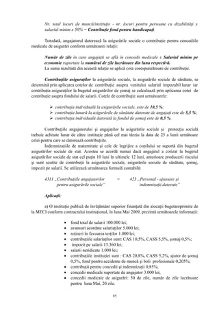 Nr. total locuri de muncă/instituţie - nr. locuri pentru persoane cu dizabilităţi x
salariul minim x 50% = Contribuţie fond pentru handicapaţi.
Totodată, angajatorul datorează la asigurările sociale o contribuţie pentru concediile
medicale de asigurări conform următoarei relaţii:
Număr de zile în care angajaţii se află în concedii medicale x Salariul minim pe
economie raportate la numărul de zile lucrătoare din luna respectivă.
La suma rezultată din această relaţie se aplică cota corespunzătoare de contribuţie.
Contribuţiile asiguraţilor la asigurările sociale, la asigurările sociale de sănătate, se
determină prin aplicarea cotelor de contribuţie asupra venitului salarial impozabil lunar iar
contribuţia asiguraţilor la bugetul asigurărilor de şomaj se calculează prin aplicarea cotei de
contribuţie asupra fondului de salarii. Cotele de contribuţie sunt următoarele:
 contribuţia individuală la asigurările sociale, este de 10,5 %;
 contribuţia lunară la asigurările de sănătate datorate de angajaţi este de 5,5 %;
 contribuţia individuală datorată la fondul de şomaj este de 0,5 %.
Contribuţiile angajatorului şi angajaţilor la asigurările sociale şi protecţia socială
trebuie achitate lunar de către instituţie până cel mai târziu la data de 25 a lunii următoare
celei pentru care se datorează contribuţiile.
Indemnizaţiile de maternitate şi cele de îngrijire a copilului se suportă din bugetul
asigurărilor sociale de stat. Acestea se acordă numai dacă angajatul a cotizat la bugetul
asigurărilor sociale de stat cel puţin 10 luni în ultimele 12 luni, anterioare producerii riscului
şi sunt scutite de contribuţii la asigurările sociale, asigurările sociale de sănătate, şomaj,
impozit pe salarii. Se utilizează următoarea formulă contabilă:
4311 „Contribuţiile angajatorilor = 423 „Personal - ajutoare şi
pentru asigurările sociale” indemnizaţii datorate”
Aplicaţii:
a) O instituţie publică de învăţământ superior finanţată din alocaţii bugetareprimite de
la MECI conform contractului instituţional, în luna Mai 2009, prezintă următoarele informaţii:
• fond total de salarii 100.000 lei;
• avansuri acordate salariaţilor 5.000 lei;
• reţineri în favoarea terţilor 1.000 lei;
• contribuţiile salariaţilor sunt: CAS 10,5%, CASS 5,5%, şomaj 0,5%;
• impozit pe salarii 13.360 lei;
• salarii neridicate 1.000 lei;
• contribuţiile instituţiei sunt : CAS 20,8%, CASS 5,2%, ajutor de şomaj
0,5%, fond pentru accidente de muncă şi boli profesionale 0,205%;
• contribuţii pentru concedii şi indemnizaţii 0,85%;
• concedii medicale suportate de angajator 3.000 lei;
• concedii medicale de asigurări: 50 de zile, număr de zile lucrătoare
pentru luna Mai, 20 zile.
85
 