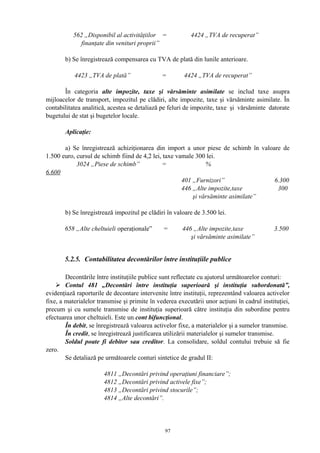 562 „Disponibil al activităţiilor = 4424 „TVA de recuperat”
finanţate din venituri proprii”
b) Se înregistrează compensarea cu TVA de plată din lunile anterioare.
4423 „TVA de plată” = 4424 „TVA de recuperat”
În categoria alte impozite, taxe şi vărsăminte asimilate se includ taxe asupra
mijloacelor de transport, impozitul pe clădiri, alte impozite, taxe şi vărsăminte asimilate. În
contabilitatea analitică, acestea se detaliază pe feluri de impozite, taxe şi vărsăminte datorate
bugetului de stat şi bugetelor locale.
Aplicaţie:
a) Se înregistrează achiziţionarea din import a unor piese de schimb în valoare de
1.500 euro, cursul de schimb fiind de 4,2 lei, taxe vamale 300 lei.
3024 „Piese de schimb” = %
6.600
401 „Furnizori” 6.300
446 „Alte impozite,taxe 300
şi vărsăminte asimilate”
b) Se înregistrează impozitul pe clădiri în valoare de 3.500 lei.
658 „Alte cheltuieli operaţionale” = 446 „Alte impozite,taxe 3.500
şi vărsăminte asimilate”
5.2.5. Contabilitatea decontărilor între instituţiile publice
Decontările între instituţiile publice sunt reflectate cu ajutorul următoarelor conturi:
 Contul 481 „Decontări între instituţia superioară şi instituţia subordonată”,
evidenţiază raporturile de decontare intervenite între instituţii, reprezentând valoarea activelor
fixe, a materialelor transmise şi primite în vederea executării unor acţiuni în cadrul instituţiei,
precum şi cu sumele transmise de instituţia superioară către instituţia din subordine pentru
efectuarea unor cheltuieli. Este un cont bifuncţional.
În debit, se înregistrează valoarea activelor fixe, a materialelor şi a sumelor transmise.
În credit, se înregistrează justificarea utilizării materialelor şi sumelor transmise.
Soldul poate fi debitor sau creditor. La consolidare, soldul contului trebuie să fie
zero.
Se detaliază pe următoarele conturi sintetice de gradul II:
4811 „Decontări privind operaţiuni financiare”;
4812 „Decontări privind activele fixe”;
4813 „Decontări privind stocurile”;
4814 „Alte decontări”.
97
 