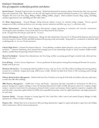 Contract/ Consultant
List of companies worked for,position and duties.
Special Counsel – Paralegal; Legal Secretary;Accounting –Worked predominately for insurance defense firms but have done some personal
injury and criminal law work. Many firms over the years but longest and most repeated with Rick Fernandez L.L.C; Galloway, Johnson,
Tompkins; The Crow Law Firm; King, Milling, LeBlanc; Milling, LeBlanc, Jurgens. Duties included research, filing, typing, scheduling
calendars/appointments, time and billing and other office duties.
A+ Home Improvements – General Manager during hurricane Katrina recovery for national roofing company. Oversee general
management of office, facilitate production every morning, customer satisfaction and follow-up, a/p, a/.r, collections, and p
Belfour International – Assistant Project Manager; International company specializing in restoration and corrective construction;
overseeing the mold remediation contract at the Astor-Crowne Plaza Hotel in New Orleans.
ayroll. Averaged 30 to 40 roofs per week with 20 – 25 crews.
Greystar Development, LLC; Project Administrator - Manage the daily administrative functions for St.Thomas Redevelopment; liaison between
General Contractor, Owner, HANO, and HUD; facilitated all reporting weekly and monthly. Responsible for coordination of submittals, RFI’s ,
certified payrolls, etc. for over 70 sub-contractors.
Cabrini High School – Assistant Development Director – Event planning, coordinate alumni functions, write press releases and monthly
newsletter. Corporate fundraising, direct Annual Fund campaign, process and acknowledge all gifts to school, maintain 10,000 member
database, monthly financial reporting to Board of Directors.
Martzell & Bickford – Assistant Firm Administrator; law firm doing overflow accounting general legal secretarial work, client and time
billing for attorneys.
Ernst &Young – Creative Services Department – Oversee production of client packets ensuring all accounting and literature for accuracy.
Usually work 6x per year.
Dominion Oil and Gas – Accounting Specialist for problem invoices, took care of over 250 calls weekly researching and resolving problem
accounts for a worldwide company processing 3,000 invoices weekly. Worked out kinks from Oracle to SAP accounting system through
document imaging.
Whitney Bank Facilities Management –Worked with SeniorVice President overseeing all of the bank site facilities (566 sites; multi-state)
as well as the CBD office buildings.
MBS Property Management – 10,000 units in Texas and Florida – Operations Specialist responsible for all functions for full service
property management company working to ensure all reporting (financial and weekly, monthly and quarter reports for occupancy, budget
variance ) turned in timely from/for each property, keep all vendor contracts and insurance binders updated, respond to complaint calls,
track all worker comp claims update binders for OSHA, also responsible for purchase orders for capital expenditures and budget preparation
for each entity.
Corporate Realty – Executive Assistant to Leasing Agent for One Canal Place (office towers) and assisted Property Manager in daily
operations for 32 floors of office/retail space.
Property One – Worked short term in downtown office providing administrative support to agents and property supervisors also fielding
calls for maintenance calls for commercial properties.
 