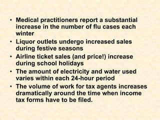 • Medical practitioners report a substantial
increase in the number of flu cases each
winter
• Liquor outlets undergo increased sales
during festive seasons
• Airline ticket sales (and price!) increase
during school holidays
• The amount of electricity and water used
varies within each 24-hour period
• The volume of work for tax agents increases
dramatically around the time when income
tax forms have to be filed.
 