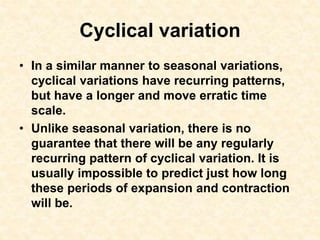 Cyclical variation
• In a similar manner to seasonal variations,
cyclical variations have recurring patterns,
but have a longer and move erratic time
scale.
• Unlike seasonal variation, there is no
guarantee that there will be any regularly
recurring pattern of cyclical variation. It is
usually impossible to predict just how long
these periods of expansion and contraction
will be.
 