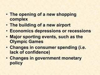 • The opening of a new shopping
complex
• The building of a new airport
• Economics depressions or recessions
• Major sporting events, such as the
Olympic Games
• Changes in consumer spending (i.e.
lack of confidence)
• Changes in government monetary
policy
 