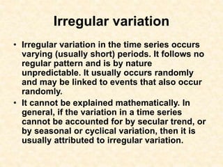 Irregular variation
• Irregular variation in the time series occurs
varying (usually short) periods. It follows no
regular pattern and is by nature
unpredictable. It usually occurs randomly
and may be linked to events that also occur
randomly.
• It cannot be explained mathematically. In
general, if the variation in a time series
cannot be accounted for by secular trend, or
by seasonal or cyclical variation, then it is
usually attributed to irregular variation.
 
