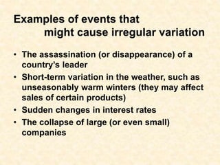 Examples of events that
might cause irregular variation
• The assassination (or disappearance) of a
country’s leader
• Short-term variation in the weather, such as
unseasonably warm winters (they may affect
sales of certain products)
• Sudden changes in interest rates
• The collapse of large (or even small)
companies
 