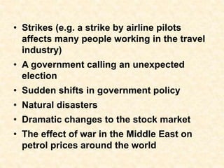 • Strikes (e.g. a strike by airline pilots
affects many people working in the travel
industry)
• A government calling an unexpected
election
• Sudden shifts in government policy
• Natural disasters
• Dramatic changes to the stock market
• The effect of war in the Middle East on
petrol prices around the world
 