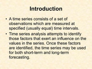 Introduction
• A time series consists of a set of
observations which are measured at
specified (usually equal) time intervals.
• Time series analysis attempts to identify
those factors that exert an influence on the
values in the series. Once these factors
are identified, the time series may be used
for both short-term and long-term
forecasting.
 