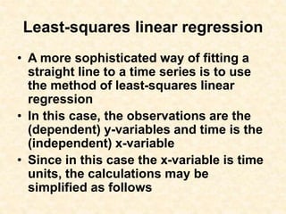 Least-squares linear regression
• A more sophisticated way of fitting a
straight line to a time series is to use
the method of least-squares linear
regression
• In this case, the observations are the
(dependent) y-variables and time is the
(independent) x-variable
• Since in this case the x-variable is time
units, the calculations may be
simplified as follows
 