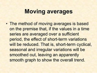 Moving averages
• The method of moving averages is based
on the premise that, if the values in a time
series are averaged over a sufficient
period, the effect of short-term variations
will be reduced. That is, short-term cyclical,
seasonal and irregular variations will be
smoothed out, leaving an apparently
smooth graph to show the overall trend.
 