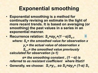 Exponential smoothing
• Exponential smoothing is a method for
continually revising an estimate in the light of
more recent trends. It is based on averaging (or
smoothing) the past values in a series in an
exponential manner.
• Recurrence relation: Sx=αyx+(1－α)Sx-1
where: Sx= the smoothed value for observation x
yx= the actual value of observation x
Sx-1= the smoothed value previously
calculated for observation (x-1)
α= the smoothing constant , (1－α) is
referred to as resistant coefficient where 0≤α≤1
• Generally, we choose: S1=y1 , so S2=αy2+ (1-α) S1
 