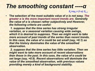The smoothing constant ----α
• The selection of the most suitable value of α is not easy. The
greater α is the more important recent trends are. Generally
the value of α is chosen rather subjectively and However,
the following criteria are useful:
1. suppose that the time series has strong irregular
variation, or a seasonal variation causing wide swings,
which it is desired to suppress. Then we might want to take
more account of past trends of the series than recent trends.
In this case, the value of α could be set small (say, =0.1) so
that the history dominates the value of the smoothed
observation.
2. suppose that the time series has little variation. Then we
might want to take more account of recent observations
than those in the past. In this case, the value of α could be
set large (say, =0.9). Recent observations will dominate the
value of the smoothed observation, with previous values
providing merely a kind of background stability.
Sx=αyx+ (1-α) Sx-1
 