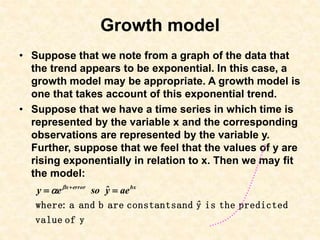 Growth model
• Suppose that we note from a graph of the data that
the trend appears to be exponential. In this case, a
growth model may be appropriate. A growth model is
one that takes account of this exponential trend.
• Suppose that we have a time series in which time is
represented by the variable x and the corresponding
observations are represented by the variable y.
Further, suppose that we feel that the values of y are
rising exponentially in relation to x. Then we may fit
the model:
y
of
value
predicted
the
is
y
and
constants
are
b
and
a
:
where ˆ
ae
ŷ
so
e
y bx
error
x

 


 