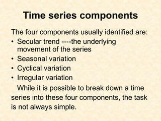 Time series components
The four components usually identified are:
• Secular trend ----the underlying
movement of the series
• Seasonal variation
• Cyclical variation
• Irregular variation
While it is possible to break down a time
series into these four components, the task
is not always simple.
 