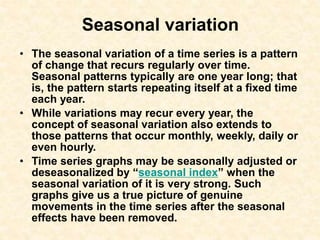 Seasonal variation
• The seasonal variation of a time series is a pattern
of change that recurs regularly over time.
Seasonal patterns typically are one year long; that
is, the pattern starts repeating itself at a fixed time
each year.
• While variations may recur every year, the
concept of seasonal variation also extends to
those patterns that occur monthly, weekly, daily or
even hourly.
• Time series graphs may be seasonally adjusted or
deseasonalized by “seasonal index” when the
seasonal variation of it is very strong. Such
graphs give us a true picture of genuine
movements in the time series after the seasonal
effects have been removed.
 