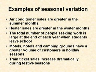 Examples of seasonal variation
• Air conditioner sales are greater in the
summer months.
• Heater sales are greater in the winter months
• The total number of people seeking work is
large at the end of each year when students
leave school
• Motels, hotels and camping grounds have a
greater volume of customers in holiday
seasons
• Train ticket sales increase dramatically
during festive seasons
 