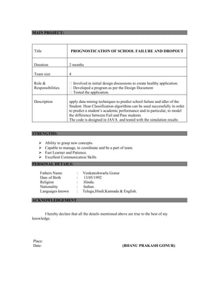 MAIN PROJECT: 
Title PROGNOSTICATION OF SCHOOL FAILURE AND DROPOUT 
Duration 2 months 
Team size 4 
Role & 
Responsibilities 
Involved in initial design discussions to create healthy application. 
Developed a program as per the Design Document 
Tested the application. 
Description apply data mining techniques to predict school failure and idler of the 
Student. Hear Classification algorithms can be used successfully in order 
to predict a student’s academic performance and in particular, to model 
the difference between Fail and Pass students. 
The code is designed in JAVA and tested with the simulation results 
STRENGTHS: 
 Ability to grasp new concepts. 
 Capable to manage, to coordinate and be a part of team. 
 Fast Learner and Patience. 
 Excellent Communication Skills 
PERSONAL DETAILS: 
Fathers Name : Venkateshwarlu Gonur 
Date of Birth : 13/05/1992 
Religion : Hindu. 
Nationality : Indian. 
Languages known : Telugu,Hindi,Kannada & English. 
ACKNOWLEDGEMENT: 
I hereby declare that all the details mentioned above are true to the best of my 
knowledge. 
Place: 
Date: (BHANU PRAKASH GONUR) 
