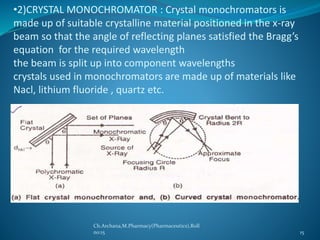 •2)CRYSTAL MONOCHROMATOR : Crystal monochromators is 
made up of suitable crystalline material positioned in the x-ray 
beam so that the angle of reflecting planes satisfied the Bragg’s 
equation for the required wavelength 
the beam is split up into component wavelengths 
crystals used in monochromators are made up of materials like 
Nacl, lithium fluoride , quartz etc. 
Ch.Archana,M.Pharmacy(Pharmaceutics),Roll 
no:15 15 
 