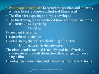 Photographic method: To record the position and intensity 
of x-ray beam a plane or cylindrical film is used 
 The film after exposing to x-ray is developed 
 The blackening of the developed film is expressed in terms 
of density units D given by 
D=log I₀/I 
I₀- incident intensities 
I- transmitted intensities 
D-Total energy that causes blackening of the film 
D is measured by densitometer 
The photographic method is mainly used in diffraction 
studies since it reveals the entire diffraction pattern on a 
single film . 
Dis advg: time consuming and uses exposure of several hours 
Ch.Archana,M.Pharmacy(Pharmaceutics),Roll 
no:15 17 
 