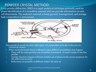 POWDER CRYSTAL METHOD: 
X-ray powder diffraction (XRD) is a rapid analytical technique primarily used for 
phase identification of a crystalline material and can provide information on unit 
cell dimensions. The analyzed material is finely ground, homogenized, and average 
bulk composition is determined. 
Fine powder is struck on a hair with a gum ,it is suspended vertically in the axis of a 
cylindrical camera 
 When monochromatic beam is allowed to pass different possibilities may happen 
1. There will be some particles out of random orientation of small crystals in the fine 
powder 
2. Another fraction of grains will have another set of planes in the correct positions for 
the reflections to occur 
3. Reflections are possible in different orders for each set 
Ch.Archana,M.Pharmacy(Pharmaceutics),Roll 
no:15 33 
 