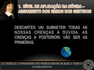 AS CRENÇAS A POSTERIORI NÃO PODEM SERVIR DE BASE A TODO O
CONHECIMENTO
DESCARTES VAI SUBMETER TODAS AS
NOSSAS CRENÇAS À DÚVIDA. AS
CRENÇAS A POSTERIORI VÃO SER AS
PRIMEIRAS.
 