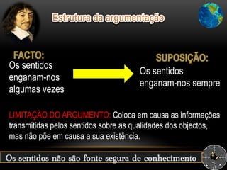 LIMITAÇÃO DO ARGUMENTO: Coloca em causa as informações
transmitidas pelos sentidos sobre as qualidades dos objectos,
mas não põe em causa a sua existência.
Os sentidos
enganam-nos sempre
Os sentidos
enganam-nos
algumas vezes
Os sentidos não são fonte segura de conhecimento
 