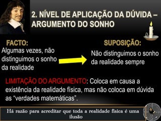 Há razão para acreditar que toda a realidade física é uma
ilusão
LIMITAÇÃO DO ARGUMENTO: Coloca em causa a
existência da realidade física, mas não coloca em dúvida
as “verdades matemáticas”.
Algumas vezes, não
distinguimos o sonho
da realidade
Não distinguimos o sonho
da realidade sempre
 