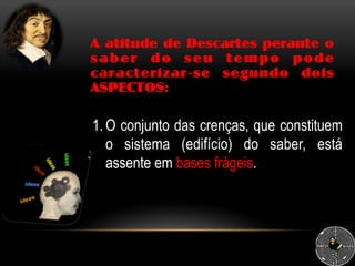A atitude de Descartes perante o
saber do seu tempo pode
caracterizar-se segundo dois
ASPECTOS:
1. O conjunto das crenças, que constituem
o sistema (edifício) do saber, está
assente em bases frágeis.
 