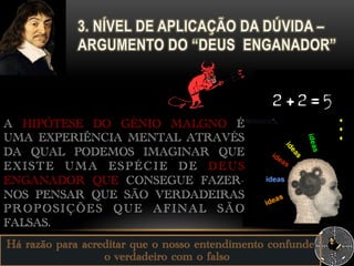 Há razão para acreditar que o nosso entendimento confunde
o verdadeiro com o falso
A HIPÓTESE DO GÉNIO MALGNO É
UMA EXPERIÊNCIA MENTAL ATRAVÉS
DA QUAL PODEMOS IMAGINAR QUE
EXISTE UMA ESPÉCIE DE DEUS
ENGANADOR QUE CONSEGUE FAZER-
NOS PENSAR QUE SÃO VERDADEIRAS
PROPOSIÇÕES QUE AFINAL SÃO
FALSAS.
 
