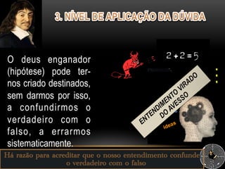 Há razão para acreditar que o nosso entendimento confunde
o verdadeiro com o falso
O deus enganador
(hipótese) pode ter-
nos criado destinados,
sem darmos por isso,
a confundirmos o
verdadeiro com o
falso, a errarmos
sistematicamente.
 