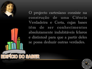 O projecto cartesiano consiste na
construção de uma Ciência
Verdadeira e Certa, cujas bases
têm de ser conhecimentos
absolutamente indubitáveis (claros
e distintos) para que a partir deles
se possa deduzir outras verdades.
 