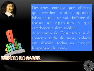 Descartes começa por afirmar
que recebeu muitas opiniões
falsas e que se vai desfazer de
todas as opiniões a que
erradamente dera crédito;
A intenção de Descartes é a de
começar tudo de novo, colocar
em dúvida todas as crenças
(suspensão do juízo).
 